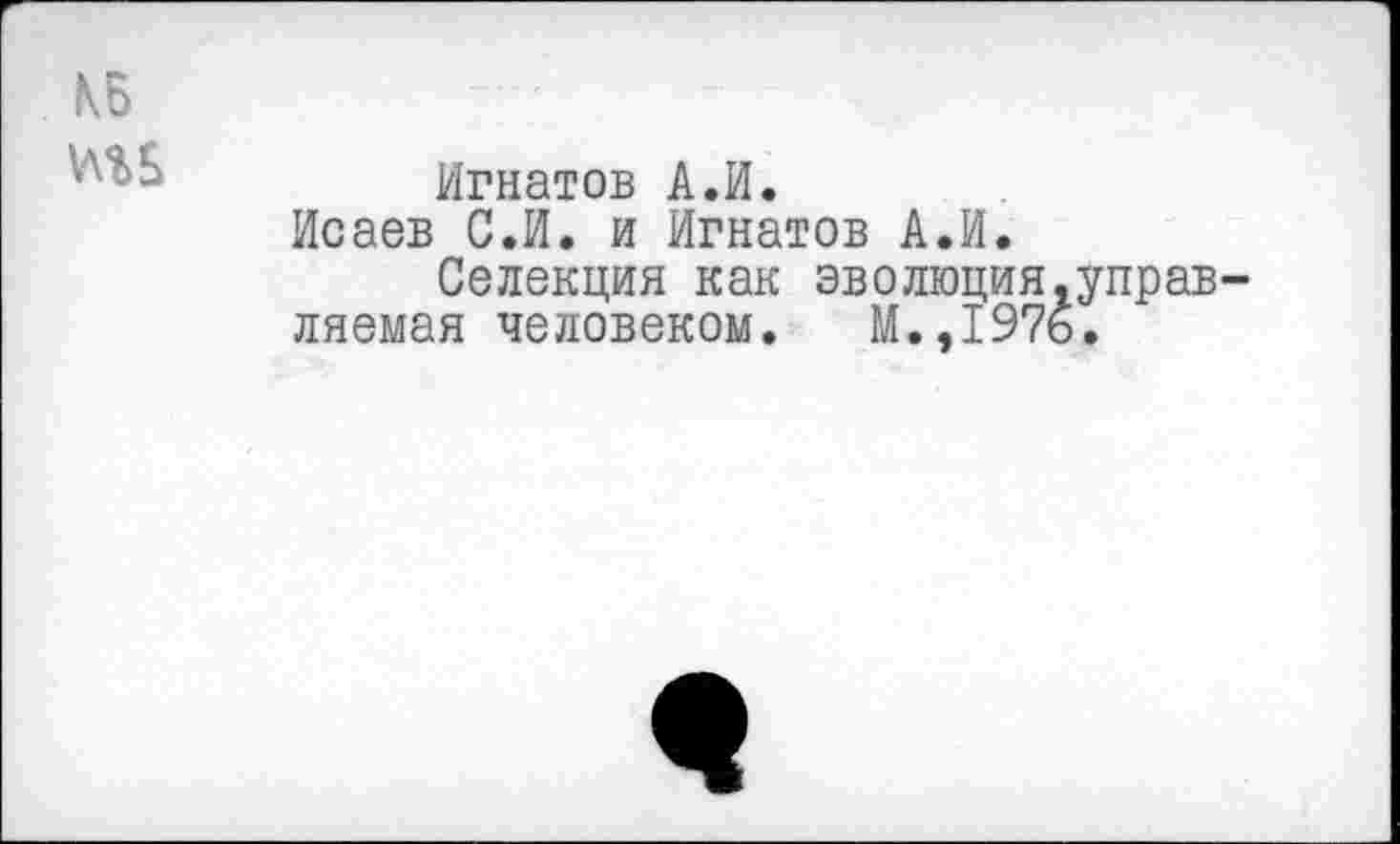 ﻿КБ
Игнатов А.И.
Исаев С.И. и Игнатов А.И.
Селекция как эволюция.управ-ляемая человеком. М.,1976.